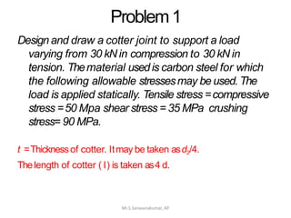Problem1
Mr.S.Saravanakumar, AP
Design and draw a cotter joint to support a load
varying from 30 kN in compression to 30 kN in
tension. Thematerial usedis carbon steel for which
the following allowable stressesmay be used. The
load is applied statically. Tensile stress =compressive
stress =50 Mpa shear stress = 35 MPa crushing
stress=90 MPa.
t =Thicknessof cotter. Itmay be taken asd2/4.
Thelength of cotter ( l) is taken as4 d.
 