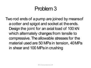Problem3
Mr.S.Saravanakumar, AP
Two rod ends of apump are joined by meansof
acotter and spigot and socket at theends.
Design the joint for an axial load of 100 kN
which alternately changesfrom tensile to
compressive. Theallowable stresses for the
material used are 50 MPain tension, 40MPa
in shear and 100 MPain crushing
 