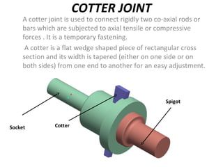 COTTER JOINT
A cotter joint is used to connect rigidly two co-axial rods or
bars which are subjected to axial tensile or compressive
forces . It is a temporary fastening.
A cotter is a flat wedge shaped piece of rectangular cross
section and its width is tapered (either on one side or on
both sides) from one end to another for an easy adjustment.
.
Socket Cotter
Spigot
 