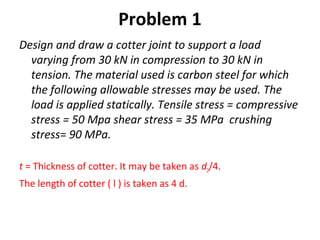 Problem 1
Design and draw a cotter joint to support a load
varying from 30 kN in compression to 30 kN in
tension. The material used is carbon steel for which
the following allowable stresses may be used. The
load is applied statically. Tensile stress = compressive
stress = 50 Mpa shear stress = 35 MPa crushing
stress= 90 MPa.
t = Thickness of cotter. It may be taken as d2/4.
The length of cotter ( l ) is taken as 4 d.
 