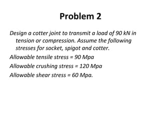 Problem 2
Design a cotter joint to transmit a load of 90 kN in
tension or compression. Assume the following
stresses for socket, spigot and cotter.
Allowable tensile stress = 90 Mpa
Allowable crushing stress = 120 Mpa
Allowable shear stress = 60 Mpa.
 