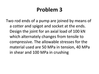 Problem 3
Two rod ends of a pump are joined by means of
a cotter and spigot and socket at the ends.
Design the joint for an axial load of 100 kN
which alternately changes from tensile to
compressive. The allowable stresses for the
material used are 50 MPa in tension, 40 MPa
in shear and 100 MPa in crushing
 