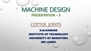 MACHINE DESIGN
PRESENTATION – 3
COTTER JOINTS
D.M.GAMAGE
INSTITUTE OF TECHNOLOGY
UNIVERSITY OF MORATUWA
SRI LANKA
 