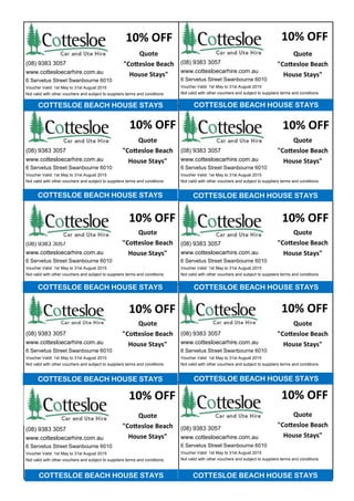 10% OFF
10% OFF10% OFF
10% OFF
(08) 9383 3057
www.cottesloecarhire.com.au
6 Servetus Street Swanbourne 6010
Voucher Valid: 1st May to 31st August 2015
Not valid with other vouchers and subject to suppliers terms and conditions
(08) 9383 3057
www.cottesloecarhire.com.au
6 Servetus Street Swanbourne 6010
Voucher Valid: 1st May to 31st August 2015
Not valid with other vouchers and subject to suppliers terms and conditions
(08) 9383 3057
www.cottesloecarhire.com.au
6 Servetus Street Swanbourne 6010
Voucher Valid: 1st May to 31st August 2015
Not valid with other vouchers and subject to suppliers terms and conditions
(08) 9383 3057
www.cottesloecarhire.com.au
6 Servetus Street Swanbourne 6010
Voucher Valid: 1st May to 31st August 2015
Not valid with other vouchers and subject to suppliers terms and conditions
(08) 9383 3057
www.cottesloecarhire.com.au
6 Servetus Street Swanbourne 6010
Voucher Valid: 1st May to 31st August 2015
Not valid with other vouchers and subject to suppliers terms and conditions
(08) 9383 3057
www.cottesloecarhire.com.au
6 Servetus Street Swanbourne 6010
Voucher Valid: 1st May to 31st August 2015
Not valid with other vouchers and subject to suppliers terms and conditions
(08) 9383 3057
www.cottesloecarhire.com.au
6 Servetus Street Swanbourne 6010
Voucher Valid: 1st May to 31st August 2015
Not valid with other vouchers and subject to suppliers terms and conditions
(08) 9383 3057
www.cottesloecarhire.com.au
6 Servetus Street Swanbourne 6010
Voucher Valid: 1st May to 31st August 2015
Not valid with other vouchers and subject to suppliers terms and conditions
(08) 9383 3057
www.cottesloecarhire.com.au
6 Servetus Street Swanbourne 6010
Voucher Valid: 1st May to 31st August 2015
Not valid with other vouchers and subject to suppliers terms and conditions
(08) 9383 3057
www.cottesloecarhire.com.au
6 Servetus Street Swanbourne 6010
Voucher Valid: 1st May to 31st August 2015
Not valid with other vouchers and subject to suppliers terms and conditions
COTTESLOE BEACH HOUSE STAYS COTTESLOE BEACH HOUSE STAYS
COTTESLOE BEACH HOUSE STAYS COTTESLOE BEACH HOUSE STAYS
COTTESLOE BEACH HOUSE STAYS COTTESLOE BEACH HOUSE STAYS
COTTESLOE BEACH HOUSE STAYS
COTTESLOE BEACH HOUSE STAYS
10% OFF
COTTESLOE BEACH HOUSE STAYS
COTTESLOE BEACH HOUSE STAYS
10% OFF
10% OFF10% OFF
10% OFF10% OFF
Quote
"Cottesloe Beach
House Stays"
Quote
"Cottesloe Beach
House Stays"
Quote
"Cottesloe Beach
House Stays"
Quote
"Cottesloe Beach
House Stays"
Quote
"Cottesloe Beach
House Stays"
Quote
"Cottesloe Beach
House Stays"
Quote
"Cottesloe Beach
House Stays"
Quote
"Cottesloe Beach
House Stays"
Quote
"Cottesloe Beach
House Stays"
Quote
"Cottesloe Beach
House Stays"
 