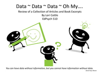 Data ~ Data ~ Data ~ Oh My…. 
Review of a Collection of Articles and Book Excerpts 
By Lori Cottle 
EdPsych 510 
You can have data without information, but you cannot have information without data. 
Daniel Keys Moran 
 