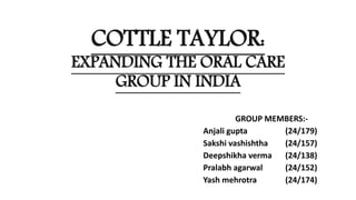 COTTLE TAYLOR:
EXPANDING THE ORAL CARE
GROUP IN INDIA
GROUP MEMBERS:-
Anjali gupta (24/179)
Sakshi vashishtha (24/157)
Deepshikha verma (24/138)
Pralabh agarwal (24/152)
Yash mehrotra (24/174)
 