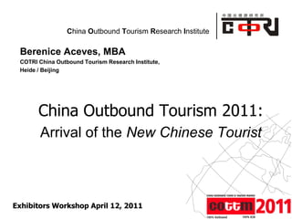 China Outbound Tourism Research Institute

 Berenice Aceves, MBA
 COTRI China Outbound Tourism Research Institute,
 Heide / Beijing




       China Outbound Tourism 2011:
       Arrival of the New Chinese Tourist



Exhibitors Workshop April 12, 2011                           Powered by
 