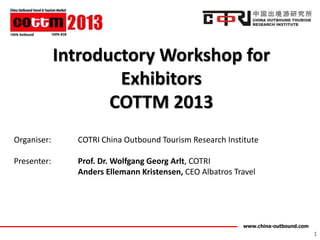 Introductory Workshop for
                     Exhibitors
                    COTTM 2013
Organiser:     COTRI China Outbound Tourism Research Institute

Presenter:     Prof. Dr. Wolfgang Georg Arlt, COTRI
               Anders Ellemann Kristensen, CEO Albatros Travel




                                                          www.china-outbound.com
                                                                                   1
 