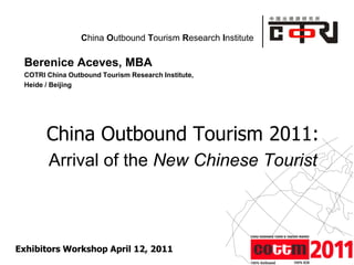 Powered by
China Outbound Tourism Research Institute
Berenice Aceves, MBA
COTRI China Outbound Tourism Research Institute,
Heide / Beijing
China Outbound Tourism 2011:
Arrival of the New Chinese Tourist
Exhibitors Workshop April 12, 2011
 