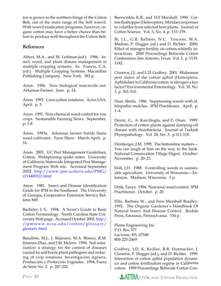 ton is grown in the northern fringe of the Cotton   Beerwinkle, K.R., and H.F Marshall. 1999. Cot-
Belt, out of the main range of the boll weevil.     ton fleahopper (Heteroptera: Miridae) responses
With weevil eradication programs, however, or-      to volatiles from selected host plants. Journal of
ganic cotton may have a better chance than be-      Cotton Science. Vol. 3, No. 4. p. 153–159.
fore to produce well throughout the Cotton Belt.
                                                    Bi, J.L., G.R. Ballmer, N.C. Toscano, M.A.
                                                    Madore, P. Dugger (ed.) and D. Richter. 2000.
References                                          Effect of nitrogen fertility on cotton-whitefly in-
                                                    teractions. 2000 Proceedings Beltwide Cotton
Altieri, M.A., and M. Leibman.(ed.). 1986. In-      Conferences, San Antonio, Texas. Vol. 2. p. 1135-
sect, weed, and plant disease management in         1142.
multiple cropping systems. In: Francis, C.A.
(ed.). Multiple Cropping Systems. Macmillan         Cisneros, J.J., and L.D. Godfrey. 2001. Midseason
Publishing Company. New York. 383 p.                pest status of the cotton aphid (Homoptera:
                                                    Aphididae) in California cotton: is nitrogen a key
Anon. 1996. New biological insecticide out.         factor? Environmental Entomology. Vol. 30, No.
Arkansas Farmer. June. p. 14.                       3. p. 501-510.

Anon. 1993. Corn-cotton rotations. Acres USA.       Daar, Sheila. 1986. Suppressing weeds with al-
April. p. 5.                                        lelopathic mulches. IPM Practitioner. April. p.
                                                    1–4.
Anon. 1991. Non-chemical weed control for row
crops. Sustainable Farming News. September.         Demir, G., A. Karcilioglu, and E. Onan. 1999.
p. 1-8.                                             Protection of cotton plants against damping-off
                                                    disease with rhizobacteria. Journal of Turkish
Anon. 1993a. Arkansas farmer builds flame           Phytopathology. Vol. 28, No. 3. p.111-118.
weed cultivator. Farm Show. March-April. p.
16.                                                 Dirnberger, J.M. 1995. The bottomline matters—
                                                    You can laugh at him on the way to the bank.
Anon. 2001. UC Pest Management Guidelines,          National Conservation Tillage Digest. October-
Cotton, Webspinning spider mites. University        November. p. 20–23.
of California Statewide Integrated Pest Manage-
ment Program Web site. Accessed September           Doll, J.D. 1988. Controlling weeds in sustain-
2002. http://www.ipm.ucdavis.edu/PMG/               able agriculture. University of Wisconsin—Ex-
r114400111.html                                     tension. Madison, Wisconsin. 3 p.

Anon. 1981. Insect and Disease Identification       Drlik, Tanya. 1994. Non-toxic weed control. IPM
Guide for IPM in the Southeast. The University      Practitioner. October. p. 20.
of Georgia, Cooperative Extension Service Bul-
letin 849.                                          Ellis, Barbara W., and Fern Marshall Bradley.
                                                    1992. The Organic Gardener’s Handbook Of
Bacheler, J. S.. 1994. A Scout’s Guide to Basic     Natural Insect And Disease Control. Rodale
Cotton Terminology. North Carolina State Uni-       Press, Emmaus, Pennsylvania. 534 p.
versity Web page. Accessed October 2002. http:/
/ipmwww.ncsu.edu/cotton/glossary/                   Flame Engineering Inc.
glossary.html                                       P.O. Box 577
                                                    Lacrosse, KS, 67548
Basallote, M.J., J. Bejarano, M.A. Blanco, R.M.     800-225-2469
Jimenez-Diaz, and J.M. Melero. 1994. Soil solar-
ization: a strategy for the control of diseases     Godfrey, LD, K, Keillor, R.B. Hutmacher, J.
caused by soil borne plant pathogens and reduc-     Cisneros, P. Dugger (ed.), and D. Richter. 1999.
ing of crop rotations. Investigación Agraria,       Interaction of cotton aphid population dynam-
Producción y Protección Vegetales. 1994, Fuera      ics and cotton fertilization regime in California
de Serie No. 2. p. 207-220.                         cotton. 1999 Proceedings Beltwide Cotton Con-

PAGE 20                                                           //ORGANIC COTTON PRODUCTION
 
