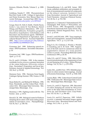 ferences, Orlando, Florida. Volume 2. p. 1008-      Hummelbrunner, L.A., and M.B. Isman. 2001
1011.                                               Acute, sublethal, antifeedant, and synergistic ef-
                                                    fects of monoterpenoid essential oil compounds
Goldberg, Natalie P. 1999. Phymatotrichum           on the tobacco cutworm, Spodoptera litura
Root Rot, Guide A-229. College of Agriculture       (Lep.,Noctuidae). Journal of Agricultural and
and Home Economics, New Mexico State Uni-           Food Chemistry. American Chemical Society.
versity Web page. Accessed Sept. 2002. http://      Vol. 49, No. 2. p. 715–720.
www.cahe.nmsu.edu/pubs/_a/a-229.html
                                                    Janprasert, J., C. Satasook, P. Sukumalanand, D.E.
Gouge, Dawn H, Kirk A. Smith, Charlie Payne,        Champagne, M.B. Isman, P. Wiriyachitra, and
Linda L. Lee, Jamie R. Van Berkum, Daniel           G.H.N. Towers. 1993. Rocaglamide, a natural
Ortega, and Thomas J. Henneberry. 1997. Con-        benzofuran insecticide from Aglaia odorata. Phy-
trol of pink bollworm, Pectinophora gossypiella,    tochemistry. Oxford: Pergamon Press. Vol. 32,
(Saunders) (Lepidoptera: Gelechiidae) with          No. 1. p. 67–69.
biocontrol and biorational agents. TEKTRAN.
United States Department of Agriculture, Agri-      Javaid, I., and J.M. Joshi. 1995. Trap cropping in
cultural Research Service. Accessed September       insect pest management. Journal of Sustainable
2002. http://www.nalusda.gov/ttic/tektran/          Agriculture. Vol. 5. p. 1–2, 117–136.
data/000008/22/0000082251.html
                                                    King, E. G., R. J. Coleman, L. Woods, L. Wendel,
Grossman, Joel. 1989. Enhancing natural en-         S. Greenberg, and A. W. Scott. 1995. Suppres-
emies. IPM Practitioner. November–December.         sion of the boll weevil in commercial cotton by
p. 10.                                              augmentative releases of a wasp parasite,
                                                    Catolaccus grandis. Proceedings Beltwide Cotton
Grossman, Joel. 1988. Lygus. IPM Practitioner.      Conferences 1995. p. 26–30.
April. p. 11–12.
                                                    Laha, G.S., and J.P. Verma. 1998. Role of fluo-
Gu, H., and G. H Walter. 1999. Is the common        rescent pseudomonads in the suppression of root
sowthistle Sonchus oleraceus a primary host plant   rot and damping off of cotton. Indian-Phytopa-
of the cotton bollworm, Helicoverpa armigera        thology. Vol. 51, No. 3. p. 275–278.)
(Lep., Noctuidae)? Oviposition and larval per-
formance. Journal of Applied Entomology, Vol.
123, No.2. p. 99-105.                               Laster, M.L., and R.E. Furr. 1972. Heliothis popu-
                                                    lation in cotton-sesame intercroppings. Journal
Harmony Farm. 1996. Harmony Farm Supply             of Economic Entomology. Vol. 65. p. 1524–1525.
Catalogue: Spring–Summer 1996. Graton, A. 128
p.                                                  Layton, Blake. 1996. Cotton Insect Control Guide
                                                    1996. Publication 343. Mississippi State Univer-
Head, Robert B., and Michael R. Williams. 1996.     sity. Mississippi State, Mississippi. 36 p.
Pests, Thresholds, and the Cotton Plant. Publi-
cation 1614. Mississippi State University. Mis-     Lewis, J.A., and G.C. Papavizas. 1991. Biocontrol
sissippi State, Mississippi. 15 p.                  of cotton damping-off caused by Rhizoctonia
                                                    solani in the field with formulations of Tricho-
Houtsma, J. 1991. Fighting weeds with fire. The     derma spp. and Gliocladium virens. Crop Protec-
Farmer. June. p. 10-11.                             tion. Vol. 10, No. 5. p. 396–402.

Howell, C.R. 1991. Biological control of Pythium    Lewis, J.A., and G.C. Papavizas. 1993. Stilbella
damping-off of cotton with seed-coating prepa-      aciculosa: a potential biocontrol fungus against
rations of Gliocladium virens. Phytopathology.      Rhizoctonia solani. Biocontrol Science and Tech-
Vol. 81, No.7. p. 738–741.                          nology. Vol. 3, No. 1. p. 3–11.




           //ORGANIC COTTON PRODUCTION                                                     PAGE 21
 
