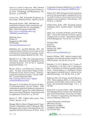 Lewis, J.A., and G.C. Papavizas. 1992. Potential        Cooperative Extension Bulletin E-6. p. 8. http://
of Laetisaria arvalis for the biocontrol of Rhizocto-   TcEBookstore.org/tmppdfs552089-E6.pdf
nia solani. Soil Biology and Biochemistry. Vol.
24, No.11. p. 1075-1079.                                Nelson, E.B.. 1988. Biological control of pythium
                                                        seed rot and preemergence damping-off of cot-
Lorenz, Gus. 1994. Nematodes: Producers’ un-            ton with Enterobacter cloacae and Erwinia herbicola
seen enemy. Delta Farm Press. April 8. p. 26–27.        applied as seed treatments. Plant Disease. Vol.
                                                        72, No.2. p. 140-142.
Marquardt, Sandra. 2002. 2002 Beltwide
presentation: Organic cotton: production and            O’Brien-Wray, Kelly. 1994. Nematode nemesis
marketing trends in the U.S. and globally –             challenges cotton. Soybean Digest. December.
2001. From The Organic Cotton Site:                     p. 6–7.
http://www.sustainablecotton.org/
NEWS007/news007.html                                    Omer, A.D., J. Granett, R. Karban, and E.M. Villa.
                                                        2001. Chemically-induced resistance against
McKaskle, Steve                                         multiple pests in cotton. International Journal
PO Box 10                                               of Pest Management. Vol. 47, No. 1. p. 49-54.
Braggadocio, MO 63826
573-757-6653                                            Parkdale Mills
stevemckaskle@hotmail.com                               Jean Frye
                                                        PO Box 856
Millhollon, E.P., and D.R. Melville. 1991. The          Selmont, NC 28012
long-term effects of Winter Cover Crops on Cot-         704-825-7993
ton Production in Northwest Louisiana. Louisi-          http://www.parkdalemills.com
ana Experiment Station Bulletin No. 830. 35 p.
                                                        Quarles, William. 2002. Aspirin, compost, talk-
Mitchell, C.C., Jr. 1988. New information from          ing plants and induced systemic resistance. The
old rotation. Reprinted from Highlights of Ag-          IPM Practioner. Vol. 24, No. 5/6. p 3-4.
ricultural Research. Vol. 35, No. 4. Alabama
Experiment Station. 1 p.                                Ramalho, F. S., R. S. Medeiros, W. P. Lemos, P.
                                                        A. Wanderley, J. M. Dias, and J. C.Zanuncio.
Monks, Dale C. and Michael G. Patterson                 2000. Evaluation of Catolaccus grandis (Burks)
(eds.). No date. Conservation Tillage, Cotton           (Hym., Pteromalidae) as a biological control
Production Guide, Insect Control. Alabama               agent against cottonboll weevil. Journal of Ap-
Cooperative Extension System. Circular ANR-             plied Entomology. Vol. 124, No. 9-10. p. 359.
952. Accessed September 2002.
http://hubcap.clemson.edu/~blpprt/                      Robinson, R.R., J.H. Young, and R.D. Morrison.
constill.html#insectcontrol                             1972. Strip-cropping effects on abundance of
                                                        predatory and harmful cotton insects in Okla-
Murugan, K., D. Jeyabalan, N.S. Kumar, R. Babu,         homa. Environmental Entomology. Vol. 1. p.
S. Sivaramakrishnan, and S.S. Nathan. 1998.             145-149.
Antifeedant and growth-inhibitory properties of
neem limonoids against the cotton bollworm,             Rude, Paul A. (senior writer). 1984. Integrated
Helicoverpa armigera (Hubner). Insect Science and       Pest Management for Cotton in the Western Re-
its Application. Vol.18, No 2. p. 157-162.              gion of the United States. University of Califor-
                                                        nia. Division of Agriculture and Natural Re-
Morris, O. 1995. Caffeine jolts worms. New              sources Publication 3305. p. 49.
Farmer. January. p. 42
                                                        Sandra Marquardt, Coordinator
Muegge, Mark A., Brant A. Baugh, James F. Leser,        5801 Sierra Avenue
Thomas A. Doederlein, and E. P. Boring III. 2001.       Richmond, CA 94805
Managing cotton insects in the high plains, roll-       Telephone: 510-215-8841
ing plains and trans Pecos areas of Texas. Texas        Fax: 510-215-7253

PAGE 22                                                               //ORGANIC COTTON PRODUCTION
 