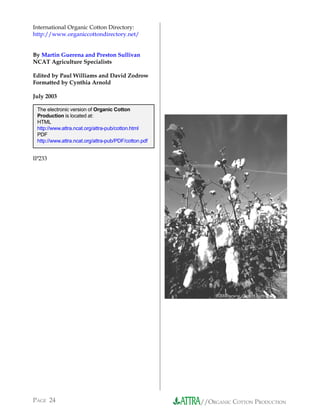 International Organic Cotton Directory:
http://www.organiccottondirectory.net/


By Martin Guerena and Preston Sullivan
NCAT Agriculture Specialists

Edited by Paul Williams and David Zodrow
Formatted by Cynthia Arnold

July 2003

 The electronic version of Organic Cotton
 Production is located at:
 HTML
 http://www.attra.ncat.org/attra-pub/cotton.html
 PDF
 http://www.attra.ncat.org/attra-pub/PDF/cotton.pdf


IP233




                                                          ©2003www.clipart.com




PAGE 24                                               //ORGANIC COTTON PRODUCTION
 