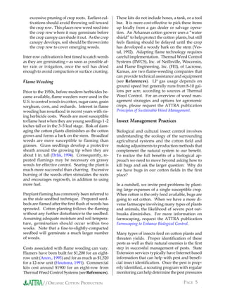 excessive pruning of crop roots. Earliest cul-    These kits do not include hoses, a tank, or a tool
   tivations should avoid throwing soil toward       bar. It is more cost-effective to pick these items
   the crop row. This places new weed seed into      up locally from a gas dealer or salvage opera-
   the crop row where it may germinate before        tion. An Arkansas cotton grower uses a “water
   the crop canopy can shade it out. As the crop     shield” to help protect the cotton plants, but still
   canopy develops, soil should be thrown into       feels flaming should be delayed until the crop
   the crop row to cover emerging weeds.             has developed a woody bark on the stem (Ves-
                                                     tal, 1992). Adapting flame technology requires
Inter-row cultivation is best timed to catch weeds   careful implementation. Thermal Weed Control
as they are germinating—as soon as possible af-      Systems (TWCS), Inc. of Neillsville, Wisconsin,
ter rain or irrigation, once the soil has dried      and Flame Engineering, Inc. (FEI), of Lacrosse,
enough to avoid compaction or surface crusting.      Kansas, are two flame-weeding companies that
                                                     can provide technical assistance and equipment
Flame Weeding                                        (see References). LP gas usage depends on
                                                     ground speed but generally runs from 8-10 gal-
Prior to the 1950s, before modern herbicides be-     lons per acre, according to sources at Thermal
came available, flame weeders were used in the       Weed Control. For an overview of weed man-
U.S. to control weeds in cotton, sugar cane, grain   agement strategies and options for agronomic
sorghum, corn, and orchards. Interest in flame       crops, please request the ATTRA publication
weeding has resurfaced in recent years with ris-     Principles of Sustainable Weed Management.
ing herbicide costs. Weeds are most susceptible
to flame heat when they are young seedlings 1–2      Insect Management Practices
inches tall or in the 3–5 leaf stage. Risk of dam-
aging the cotton plants diminishes as the cotton     Biological and cultural insect control involves
grows and forms a bark on the stem. Broadleaf        understanding the ecology of the surrounding
weeds are more susceptible to flaming than           agricultural systems and the cotton field and
grasses. Grass seedlings develop a protective        making adjustments to production methods that
sheath around the growing tip when they are          complement the natural system to our benefit.
about 1 in. tall (Drlik, 1994). Consequently, re-    To realize the full benefits of a biological ap-
peated flamings may be necessary on grassy           proach we need to move beyond asking how to
weeds for effective control. Searing the plant is    kill bugs and ask the larger question: Why do
much more successful than charring. Excessive        we have bugs in our cotton fields in the first
burning of the weeds often stimulates the roots      place?
and encourages regrowth, in addition to using
more fuel.                                           In a nutshell, we invite pest problems by plant-
                                                     ing large expanses of a single susceptible crop.
Preplant flaming has commonly been referred to       When cotton is the only food available, bugs are
as the stale seedbed technique. Prepared seed-       going to eat cotton. When we have a more di-
beds are flamed after the first flush of weeds has   verse farmscape involving many types of plants
sprouted. Cotton planting follows the flaming        and animals, the likelihood of severe pest out-
without any further disturbance to the seedbed.      breaks diminishes. For more information on
Assuming adequate moisture and soil tempera-         farmscaping, request the ATTRA publication
ture, germination should occur within two            Farmscaping to Enhance Biological Control.
weeks. Note that a fine-to-slightly-compacted
seedbed will germinate a much larger number          Many types of insects feed on cotton plants and
of weeds.                                            threaten yields. Proper identification of these
                                                     pests as well as their natural enemies is the first
Costs associated with flame weeding can vary.        step in successful management of pests. State
Flamers have been built for $1,200 for an eight-     Extension services typically have Internet based
row unit (Anon., 1993) and for as much as $1,520     information that can help with pest and benefi-
for a 12-row unit (Houtsma, 1991). Commercial        cial insect identification. Once the pest is prop-
kits cost around $1900 for an eight-row from         erly identified, a scouting program with regular
Thermal Weed Control Systems (see References).       monitoring can help determine the pest pressures

           //ORGANIC COTTON PRODUCTION                                                       PAGE 5
 