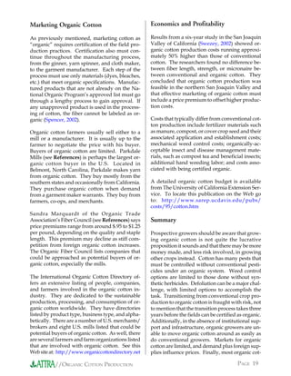 Marketing Organic Cotton                             Economics and Profitability

As previously mentioned, marketing cotton as         Results from a six-year study in the San Joaquin
“organic” requires certification of the field pro-   Valley of California (Swezey, 2002) showed or-
duction practices. Certification also must con-      ganic cotton production costs running approxi-
tinue throughout the manufacturing process,          mately 50% higher than those of conventional
from the ginner, yarn spinner, and cloth maker,      cotton. The researchers found no difference be-
to the garment manufacturer. Each step of the        tween fiber length, strength, or micronaire be-
process must use only materials (dyes, bleaches,     tween conventional and organic cotton. They
etc.) that meet organic specifications. Manufac-     concluded that organic cotton production was
tured products that are not already on the Na-       feasible in the northern San Joaquin Valley and
tional Organic Program’s approved list must go       that effective marketing of organic cotton must
through a lengthy process to gain approval. If       include a price premium to offset higher produc-
any unapproved product is used in the process-       tion costs.
ing of cotton, the fiber cannot be labeled as or-
ganic (Spencer, 2002).                               Costs that typically differ from conventional cot-
                                                     ton production include fertilizer materials such
Organic cotton farmers usually sell either to a      as manure, compost, or cover crop seed and their
mill or a manufacturer. It is usually up to the      associated application and establishment costs;
farmer to negotiate the price with his buyer.        mechanical weed control costs; organically-ac-
Buyers of organic cotton are limited. Parkdale       ceptable insect and disease management mate-
Mills (see References) is perhaps the largest or-    rials, such as compost tea and beneficial insects;
ganic cotton buyer in the U.S. Located in            additional hand weeding labor; and costs asso-
Belmont, North Carolina, Parkdale makes yarn         ciated with being certified organic.
from organic cotton. They buy mostly from the
southern states and occasionally from California.    A detailed organic cotton budget is available
They purchase organic cotton when demand             from The University of California Extension Ser-
from a garment maker warrants. They buy from         vice. To locate this publication on the Web go
farmers, co-ops, and merchants.                      to: http://www.sarep.ucdavis.edu/pubs/
                                                     costs/95/cotton.htm
Sandra Marquardt of the Organic Trade
Association’s Fiber Council (see References) says    Summary
price premiums range from around $.95 to $1.25
per pound, depending on the quality and staple       Prospective growers should be aware that grow-
length. This premium may decline as stiff com-       ing organic cotton is not quite the lucrative
petition from foreign organic cotton increases.      proposition it sounds and that there may be more
The Organic Fiber Council lists companies that       money made, and less risk involved, in growing
could be approached as potential buyers of or-       other crops instead. Cotton has many pests that
ganic cotton, especially the mills.                  must be controlled without conventional pesti-
                                                     cides under an organic system. Weed control
The International Organic Cotton Directory of-       options are limited to those done without syn-
fers an extensive listing of people, companies,      thetic herbicides. Defoliation can be a major chal-
and farmers involved in the organic cotton in-       lenge, with limited options to accomplish the
dustry. They are dedicated to the sustainable        task. Transitioning from conventional crop pro-
production, processing, and consumption of or-       duction to organic cotton is fraught with risk, not
ganic cotton worldwide. They have directories        to mention that the transition process takes three
listed by product type, business type, and alpha-    years before the fields can be certified as organic.
betically. There are a number of U.S. merchants/     Additionally, in the absence of institutional sup-
brokers and eight U.S. mills listed that could be    port and infrastructure, organic growers are un-
potential buyers of organic cotton. As well, there   able to move organic cotton around as easily as
are several farmers and farm organizations listed    do conventional growers. Markets for organic
that are involved with organic cotton. See this      cotton are limited, and demand plus foreign sup-
Web site at: http://www.organiccottondirectory.net   plies influence prices. Finally, most organic cot-

           //ORGANIC COTTON PRODUCTION                                                       PAGE 19
 