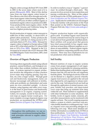 Organic cotton acreage declined 18% from 2000          In order to market a crop as “organic,” a grower
to 2001 in the seven states where most of it is        must be certified through a third party. This
grown (Marquardt, 2002). Most of this decline          process involves several on-farm inspections and
came from one large organic cotton farmer in           paying a certification fee. More on this subject
New Mexico who lost it all to drought and with-        can be found in the ATTRA publication Organic
drew from organic cotton farming altogether. A         Farm Certification and The National Organics Pro-
total of 11,459 acres of either certified organic or   gram. Applicants for certification are encouraged
transitional organic cotton was produced in 2001.      to become familiar with provisions of the Final
Texas produced the most organic cotton—8,338           Rule posted on the USDA’s National Organic
acres—with Arizona and California being the            Program Web site, http://www.ams.usda.gov/
next two highest producing states.                     nop.

World production of organic cotton amounts to          Organic production begins with organically
6,000 tons of fiber annually, or about 0.03% of        grown seed. If certified organic seed cannot be
global cotton production. Turkey produces the          located, untreated seed may be used as long as it
most at 29%, with the U.S. being second at 27%         is not derived from genetically modified plants.
and India third at 17% (Ton, 2002). Demand for         Most certifiers will accept proof that growers
organic cotton is highest in Europe (about 3,500       have tried unsuccessfully to buy organic mate-
tons or 58% of the total) and the U.S. (about 2,000    rial from at least three different suppliers as evi-
tons or 33%) (Ton, 2002). Demand in the U.S.           dence of unavailability. Federal organic regula-
increased at an annual rate of 22% between 1996        tions also address composting and the use of raw
and 2000 (Organic Trade Association, 2001; cited       manures. These may have implications for cot-
by Ton, 2002).                                         ton production when used as fertilizer.

Overview of Organic Production                         Soil Fertility
Growing cotton organically entails using cultural      Mineral nutrition of crops in organic systems
practices, natural fertilizers, and biological con-    comes from proper management of soil organ-
trols rather than synthetic fertilizers and pesti-     isms that are responsible for releasing nutrients.
cides. A systems approach to organic produc-           Rather than feeding plants with fertilizer, organic
tion involves the integration of many practices        farmers feed the soil and let the soil organisms
(cover crops, strip cropping, grazing, crop rota-      feed the plants. The biological activity in the soil
tion, etc.) into a larger system. Through good         can be likened to a digestive process whereby
soil and biodiversity management, farms can            organic food sources are applied to the soil and
become increasingly self-sufficient in fertility,      then digested by soil organisms to release nutri-
while pest problems are diminished, and some           ents for the crop. Soil mineral levels are built up
pests are even controlled outright. A diverse          through the application of animal manure, com-
rotation, using legumes and other cover crops,         post, soluble rock powders, and deep-rooted
is at the heart of good humus and biodiversity         cover crops that bring up nutrients from deep
management in an organic cropping system.              within the soil. Plant nutrition is supplemented
Cotton, for example, would be but one of sev-          with foliar fertilization in some situations. Soil
eral crops an organic farmer would grow. For           fertility, levels of organic matter, minerals, pH,
more complete coverage of general organic crop         and other measurements can be monitored with
production, we recommend the ATTRA publi-              regular soil tests. The overall cropping sequence
cation Overview of Organic Crop Production.            fosters a system in which a previous crop pro-
                                                       vides fertility benefits to a subsequent crop—such
                                                       as a legume cover crop providing nitrogen to a
                                                       following corn crop. Much more detailed soil-
  Throughout this publication, we use ex-              fertility information is available from ATTRA in
  amples from conventional farming that illus-         these publications: Sustainable Soil Management,
  trate principles relevant to organic cotton          Manures for Organic Crop Production, Sustainable
  production.                                          Management of Soil-borne Plant Diseases, and
                                                       Sources of Organic Fertilizers and Amendments.

PAGE 2                                                                //ORGANIC COTTON PRODUCTION
 