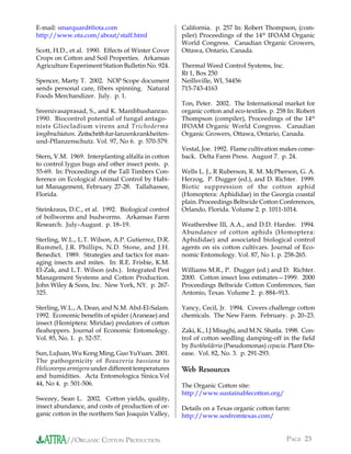 E-mail: smarquardt@ota.com                            California. p. 257 In: Robert Thompson, (com-
http://www.ota.com/about/staff.html                   piler) Proceedings of the 14th IFOAM Organic
                                                      World Congress. Canadian Organic Growers,
Scott, H.D., et al. 1990. Effects of Winter Cover     Ottawa, Ontario, Canada.
Crops on Cotton and Soil Properties. Arkansas
Agriculture Experiment Station Bulletin No. 924.      Thermal Weed Control Systems, Inc.
                                                      Rt 1, Box 250
Spencer, Marty T. 2002. NOP Scope document            Neillsville, WI, 54456
sends personal care, fibers spinning. Natural         715-743-4163
Foods Merchandizer. July. p. 1.
                                                      Ton, Peter. 2002. The International market for
Sreenivasaprasad, S., and K. Manibhushanrao.          organic cotton and eco-textiles. p. 258 In: Robert
1990. Biocontrol potential of fungal antago-          Thompson (compiler), Proceedings of the 14th
nists Gliocladium virens and Trichoderma              IFOAM Organic World Congress. Canadian
longibrachiatum. Zeitschrift-fur-lanzenkrankheiten-   Organic Growers, Ottawa, Ontario, Canada.
und-Pflanzenschutz. Vol. 97, No 6. p. 570-579.
                                                      Vestal, Joe. 1992. Flame cultivation makes come-
Stern, V.M. 1969. Interplanting alfalfa in cotton     back. Delta Farm Press. August 7. p. 24.
to control lygus bugs and other insect pests. p.
55-69. In: Proceedings of the Tall Timbers Con-       Wells L. J., R Ruberson, R. M. McPherson, G. A.
ference on Ecological Animal Control by Habi-         Herzog, P. Dugger (ed.), and D. Richter. 1999.
tat Management, February 27-28. Tallahassee,          Biotic suppression of the cotton aphid
Florida.                                              (Homoptera: Aphididae) in the Georgia coastal
                                                      plain. Proceedings Beltwide Cotton Conferences,
Steinkraus, D.C., et al. 1992. Biological control     Orlando, Florida. Volume 2. p. 1011-1014.
of bollworms and budworms. Arkansas Farm
Research. July–August. p. 18–19.                      Weathersbee III, A.A., and D.D. Hardee. 1994.
                                                      Abundance of cotton aphids (Homoptera:
Sterling, W.L., L.T. Wilson, A.P. Gutierrez, D.R.     Aphididae) and associated biological control
Rummel, J.R. Phillips, N.D. Stone, and J.H.           agents on six cotton cultivars. Journal of Eco-
Benedict. 1989. Strategies and tactics for man-       nomic Entomology. Vol. 87, No 1. p. 258-265.
aging insects and mites. In: R.E. Frisbie, K.M.
El-Zak, and L.T. Wilson (eds.). Integrated Pest       Williams M.R., P. Dugger (ed.) and D. Richter.
Management Systems and Cotton Production.             2000. Cotton insect loss estimates—1999. 2000
John Wiley & Sons, Inc. New York, NY. p. 267-         Proceedings Beltwide Cotton Conferences, San
325.                                                  Antonio, Texas. Volume 2. p. 884–913.

Sterling, W.L., A. Dean, and N.M. Abd-El-Salam.       Yancy, Cecil, Jr. 1994. Covers challenge cotton
1992. Economic benefits of spider (Araneae) and       chemicals. The New Farm. February. p. 20–23.
insect (Hemiptera: Miridae) predators of cotton
fleahoppers. Journal of Economic Entomology.          Zaki, K., I.J Misaghi, and M.N. Shatla. 1998. Con-
Vol. 85, No. 1. p. 52-57.                             trol of cotton seedling damping-off in the field
                                                      by Burkholderia (Pseudomonas) cepacia. Plant Dis-
Sun, LuJuan, Wu Kong Ming, Guo YuYuan. 2001.          ease. Vol. 82, No. 3. p. 291-293.
The pathogenicity of Beauveria bassiana to
Helicoverpa armigera under different temperatures     Web Resources
and humidities. Acta Entomologica Sinica.Vol
44, No 4. p. 501-506.                                 The Organic Cotton site:
                                                      http://www.sustainablecotton.org/
Swezey, Sean L. 2002. Cotton yields, quality,
insect abundance, and costs of production of or-      Details on a Texas organic cotton farm:
ganic cotton in the northern San Joaquin Valley,      http://www.sosfromtexas.com/


           //ORGANIC COTTON PRODUCTION                                                       PAGE 23
 