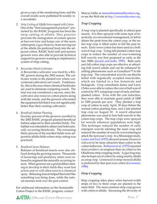 given a copy of the monitoring form, and the       Marcia Gibbs at marcia@sustainablecotton.org,
    overall results were published bi-weekly in        or see the Web site at http://sustainablecotton.org.
    a newsletter.
2. Strip Cutting of Alfalfa Intercropped with Cotton   Trap Cropping
   One of the “best management practices” pro-
   moted by the BASIC program has been the             A trap crop is planted specifically to attract pest
   stri p cu ttin g of alfalfa. Th is pra ctice        insects. It is then sprayed with some type of in-
   prevents the immigration of certain species         secticide, in conventional management, or left to
   at harvest time and keeps one of the main           detain the pests from the cotton crop, or the en-
   cotton pests, Lygus Hesperus, from moving out       tire trap crop is tilled under to kill the pest in-
   of the alfalfa (its preferred host) into the ad-    sects. Early-sown cotton has been used as a boll-
   jacent cotton. BASIC field staff and mentor         weevil trap crop. Using fall-planted-cotton trap
   growers were also able to provide technical         crops to reduce the number of over-wintering
   support for growers wanting to implement a          boll weevils was first proposed as early as the
   system of strip cutting.                            late 1800s (Javaid and Joshi, 1995). Both early
                                                       and fall cotton trap crops are effective at attract-
3. Bezzerides Weed Cultivator                          ing boll weevil adults and can be enhanced by
   A Bezzerides cultivator was tried by a BA-          adding pheromones such as Grandlure™ to the
   SIC grower during the 2002 season. The cul-         trap crop. The concentrated weevils can then be
   tivator works in the planted row where con-         killed with organically accepted insecticides,
   ventional cultivators can’t reach. Traditiona-      which are limited to a few botanicals and
   lly, this is the area where chemical herbicides     biologicals. Crop consultants James and Larry
   are used to eliminate competing weeds. The          Chiles were able to reduce the cost of boll weevil
   trial was not considered a success, since the       control by 30% using trap crops of early and late-
   cultivator also removes cotton plants along         planted cotton. Even with the cost reduction,
   with the weeds, and the growers who tested          they were able to maintain good yields of 1000
   the equipment felt that it was not significantly    to 1200 pounds per acre. They planted a trap
   better than their existing cultivators.             crop of cotton in early April, 30 days before the
                                                       normal cotton planting time, and a late-planted
4. Beneficial Habitat Planting                         trap crop on August 10. A weevil attractant
   Seventy percent of the growers enrolled in          pheromone was used to lure boll weevils to the
   the 2002 BASIC program planted beneficial           cotton trap crops. The trap crops were sprayed
   habitat adjacent to their enrolled fields. The      for weevils whenever populations were high.
   habitat was intended to attract and hold natu-      This technique reduced the number of early
   rally occurring beneficials. The remaining          emergent weevils infesting the main crop and
   thirty percent of the enrolled fields were ad-      reduced the number of weevils overwintering to
   jacent to alfalfa fields where strip cutting was    attack the next year’s crop. In a Mississippi study,
   practiced.                                          Laster and Furr (1972) showed sesame (Sesamum
                                                       indicum) to be more attractive than cotton to the
5. Beneficial Insect Releases                          cotton bollworm. Robinson et al. (1972) reported
   Releases of beneficial insects were also uti-       more predators on sorghum than on cotton in his
   lized during the growing season. Thousands          Oklahoma strip cropping study. Lygus bug may
   of lacewings and predatory mites were re-           also be kept out of cotton by using nearby alfalfa
   leased to augment the naturally occurring in-       as a trap crop. Unmowed or strip-mowed alfalfa
   sects. When growers see a pest problem start-       is preferred by that pest over cotton (Grossman,
   ing to develop in their fields they want fast       1988).
   action and so will often turn to a chemical
   spray. Releasing insects helped them feel like      Strip Cropping
   something was being done, while the natu-
   ral enemies took over the pest control.             Strip cropping takes place when harvest-width
                                                       strips of two or three crops are planted in the
For additional information on the Sustainable          same field. The most common strip crop grown
Cotton Project or the BASIC program, contact           with cotton is alfalfa. Increasing the diversity of

           //ORGANIC COTTON PRODUCTION                                                          PAGE 7
 