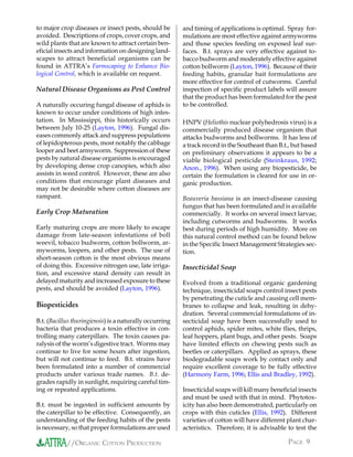to major crop diseases or insect pests, should be        and timing of applications is optimal. Spray for-
avoided. Descriptions of crops, cover crops, and         mulations are most effective against armyworms
wild plants that are known to attract certain ben-       and those species feeding on exposed leaf sur-
eficial insects and information on designing land-       faces. B.t. sprays are very effective against to-
scapes to attract beneficial organisms can be            bacco budworm and moderately effective against
found in ATTRA’s Farmscaping to Enhance Bio-             cotton bollworm (Layton, 1996). Because of their
logical Control, which is available on request.          feeding habits, granular bait formulations are
                                                         more effective for control of cutworms. Careful
Natural Disease Organisms as Pest Control                inspection of specific product labels will assure
                                                         that the product has been formulated for the pest
A naturally occuring fungal disease of aphids is         to be controlled.
known to occur under conditions of high infes-
tation. In Mississippi, this historically occurs         HNPV (Heliothis nuclear polyhedrosis virus) is a
between July 10-25 (Layton, 1996). Fungal dis-           commercially produced disease organism that
eases commonly attack and suppress populations           attacks budworms and bollworms. It has less of
of lepidopterous pests, most notably the cabbage         a track record in the Southeast than B.t., but based
looper and beet armyworm. Suppression of these           on preliminary observations it appears to be a
pests by natural disease organisms is encouraged         viable biological pesticide (Steinkraus, 1992;
by developing dense crop canopies, which also            Anon., 1996). When using any biopesticide, be
assists in weed control. However, these are also         certain the formulation is cleared for use in or-
conditions that encourage plant diseases and             ganic production.
may not be desirable where cotton diseases are
rampant.                                                 Beauveria bassiana is an insect-disease causing
                                                         fungus that has been formulated and is available
Early Crop Maturation                                    commercially. It works on several insect larvae,
                                                         including cutworms and budworms. It works
Early maturing crops are more likely to escape           best during periods of high humidity. More on
damage from late-season infestations of boll             this natural control method can be found below
weevil, tobacco budworm, cotton bollworm, ar-            in the Specific Insect Management Strategies sec-
myworms, loopers, and other pests. The use of            tion.
short-season cotton is the most obvious means
of doing this. Excessive nitrogen use, late irriga-      Insecticidal Soap
tion, and excessive stand density can result in
delayed maturity and increased exposure to these         Evolved from a traditional organic gardening
pests, and should be avoided (Layton, 1996).             technique, insecticidal soaps control insect pests
                                                         by penetrating the cuticle and causing cell mem-
Biopesticides                                            branes to collapse and leak, resulting in dehy-
                                                         dration. Several commercial formulations of in-
B.t. (Bacillus thuringiensis) is a naturally occurring   secticidal soap have been successfully used to
bacteria that produces a toxin effective in con-         control aphids, spider mites, white flies, thrips,
trolling many caterpillars. The toxin causes pa-         leaf hoppers, plant bugs, and other pests. Soaps
ralysis of the worm’s digestive tract. Worms may         have limited effects on chewing pests such as
continue to live for some hours after ingestion,         beetles or caterpillars. Applied as sprays, these
but will not continue to feed. B.t. strains have         biodegradable soaps work by contact only and
been formulated into a number of commercial              require excellent coverage to be fully effective
products under various trade names. B.t. de-             (Harmony Farm, 1996; Ellis and Bradley, 1992).
grades rapidly in sunlight, requiring careful tim-
ing or repeated applications.                            Insecticidal soaps will kill many beneficial insects
                                                         and must be used with that in mind. Phytotox-
B.t. must be ingested in sufficient amounts by           icity has also been demonstrated, particularly on
the caterpillar to be effective. Consequently, an        crops with thin cuticles (Ellis, 1992). Different
understanding of the feeding habits of the pests         varieties of cotton will have different plant char-
is necessary, so that proper formulations are used       acteristics. Therefore, it is advisable to test the

            //ORGANIC COTTON PRODUCTION                                                          PAGE 9
 