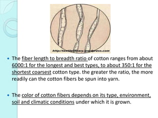  The fiber length to breadth ratio of cotton ranges from about
6000:1 for the longest and best types, to about 350:1 for ...
