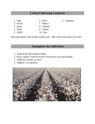 Cotton Cultivating Countries
1. India 6. China 11. Argentina
2. Russia 7. Mexico
3. Egypt 8. Pakistan
4. Brazil 9. Turkey
5. USSR 10. Peru
Most importantly USA produces almost one – fifth of the total crop in the world.
Atmosphere for cultivation
1. Tropical and Sub tropical Climate
2. Heavy rainfall of about 20 inch to 40 inch per year and humidity
3. Sufficient sunshine, no frost
4. Irrigation is compulsory
 