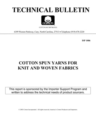 TECHNICAL BULLETIN
6399 Weston Parkway, Cary, North Carolina, 27513 • Telephone (919) 678-2220
ISP 1006
COTTON SPUN YARNS FOR
KNIT AND WOVEN FABRICS
This report is sponsored by the Importer Support Program and
written to address the technical needs of product sourcers.
© 2003 Cotton Incorporated. All rights reserved; America’s Cotton Producers and Importers.
 