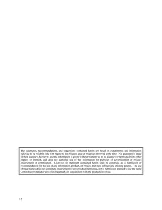 The statements, recommendations, and suggestions contained herein are based on experiments and information
believed to be reliable only with regard to the products and/or processes involved at the time. No guarantee is made
of their accuracy, however, and the information is given without warranty as to its accuracy or reproducibility either
express or implied, and does not authorize use of the information for purposes of advertisement or product
endorsement or certification. Likewise, no statement contained herein shall be construed as a permission or
recommendation for the use of any information, product, or process that may infringe any existing patents. The use
of trade names does not constitute endorsement of any product mentioned, nor is permission granted to use the name
Cotton Incorporated or any of its trademarks in conjunction with the products involved.
10
 