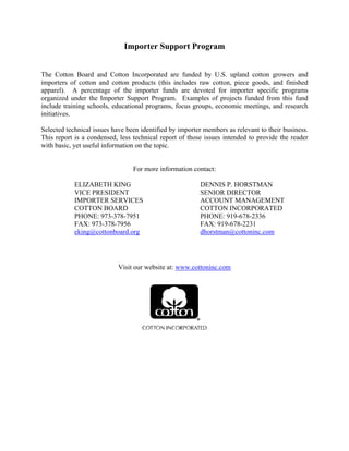 Importer Support Program
The Cotton Board and Cotton Incorporated are funded by U.S. upland cotton growers and
importers of cotton and cotton products (this includes raw cotton, piece goods, and finished
apparel). A percentage of the importer funds are devoted for importer specific programs
organized under the Importer Support Program. Examples of projects funded from this fund
include training schools, educational programs, focus groups, economic meetings, and research
initiatives.
Selected technical issues have been identified by importer members as relevant to their business.
This report is a condensed, less technical report of those issues intended to provide the reader
with basic, yet useful information on the topic.
For more information contact:
ELIZABETH KING
VICE PRESIDENT
IMPORTER SERVICES
COTTON BOARD
PHONE: 973-378-7951
FAX: 973-378-7956
eking@cottonboard.org
DENNIS P. HORSTMAN
SENIOR DIRECTOR
ACCOUNT MANAGEMENT
COTTON INCORPORATED
PHONE: 919-678-2336
FAX: 919-678-2231
dhorstman@cottoninc.com
Visit our website at: www.cottoninc.com
 