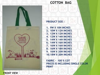 COTTON BAG
PRODUCT SIZE :
1. 9W X 10H INCHES
2. 10W X 12H INCHES
3. 12W X 12H INCHES
4. 12W X 14H INCHES
5. 14W X 14H INCHES
6. 14W X 16H INCHES
7. 16W X 16H INCHES
8. 16W X 18H INCHES
9. 16W X 20H INCHES
10.18W X 20H INCHES
FABRIC – 100 % COT
PRICES IS INCLUDING SINGLE COLOR
PRINT
FRONT VIEW
 