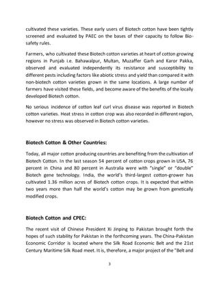 3
cultivated these varieties. These early users of Biotech cotton have been tightly
screened and evaluated by PAEC on the bases of their capacity to follow Bio-
safety rules.
Farmers, who cultivated these Biotech cotton varieties at heart of cotton growing
regions in Punjab i.e. Bahawalpur, Multan, Muzaffer Garh and Karor Pakka,
observed and evaluated independently its resistance and susceptibility to
different pests including factors like abiotic stress and yield than compared it with
non-biotech cotton varieties grown in the same locations. A large number of
farmers have visited these fields, and become aware of the benefits of the locally
developed Biotech cotton.
No serious incidence of cotton leaf curl virus disease was reported in Biotech
cotton varieties. Heat stress in cotton crop was also recorded in different region,
however no stress was observed in Biotech cotton varieties.
Biotech Cotton & Other Countries:
Today, all major cotton producing countries are benefiting from the cultivation of
Biotech Cotton. In the last season 54 percent of cotton crops grown in USA, 76
percent in China and 80 percent in Australia were with “single” or “double”
Biotech gene technology. India, the world’s third-largest cotton-grower has
cultivated 1.36 million acres of Biotech cotton crops. It is expected that within
two years more than half the world’s cotton may be grown from genetically
modified crops.
Biotech Cotton and CPEC:
The recent visit of Chinese President Xi Jinping to Pakistan brought forth the
hopes of such stability for Pakistan in the forthcoming years. The China-Pakistan
Economic Corridor is located where the Silk Road Economic Belt and the 21st
Century Maritime Silk Road meet. It is, therefore, a major project of the "Belt and
 