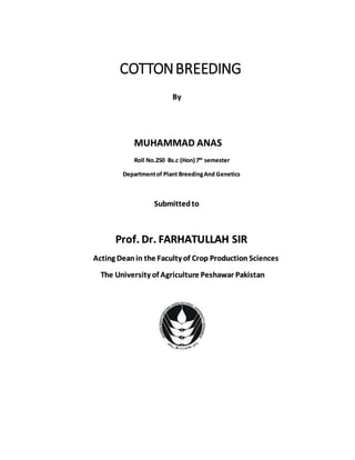 COTTONBREEDING
By
MUHAMMAD ANAS
Roll No.250 Bs.c (Hon) 7th
semester
Departmentof Plant BreedingAnd Genetics
Submittedto
Prof. Dr. FARHATULLAH SIR
Acting Deanin the Faculty of Crop Production Sciences
The University of Agriculture Peshawar Pakistan
 