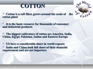 COTTON
  Cotton is a soft fiber, grows around the seeds of the
cotton plant

 It is the basic resource for thousands of consumer
and industrial products

 The biggest cultivators of cotton are America, India,
China, Egypt, Pakistan, Sudan and Eastern Europe

  US have a considerable share in world exports
 India and China both fall short of their domestic
requirement and are net importers
 