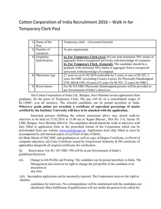 Cotton Corporation of India Recruitment 2016 – Walk in for
Temporary Clerk Post
1) Name of the : Temporary clerk – (Accounts/General)
Post
2) Number of : As per requirement
vacancies
3) Eligibility : a). For Temporary Clerk (A/c): B.Com with minimum 50% marks in
Qualification aggregate from a recognized university with knowledge of computer.
b). For Temporary Clerk (General): The candidate should be a
graduate with minimum 50% marks in aggregate from a recognized
university with knowledge of computer.
4) Maximum Age : 27 years as on 01.02.2016 (relaxable by 5 years in case of SC/ST, 3
years for OBC (excluding Creamy Layer), for Physically Handicapped
(VH, HH & OH) 10 years (15 years for SC/ST, 13 years for OBC).
5) Reservations : For SC/ST/OBC/Physically Handicapped persons will be provided as
per Government of India’s directives.
The Cotton Corporation of India Ltd., Belapur, Navi Mumbai invites application from
graduates, for the posts of Temporary Clerk. The pay will be on a consolidated wages of
Rs.15000/- p.m all inclusive. The selected candidates can be posted anywhere in India.
Wherever grade points are awarded, a certificate of equivalent percentage of marks
certified by the Institute/ University will have to be attached with the application.
Interested persons fulfilling the criteria mentioned above may attend walk-in-
interview to be held on 27.02.2016 at 11.00 am at ‘Kapas Bhavan’, Plot No. 3-A, Sector 10,
CBD, Belapur, Navi Mumbai 400 614. The candidates should attend the walk-in interview with
duly filled in application form in the prescribed format of the Corporation which can be
downloaded from our website www.cotcorp.gov.in. Application form duly filled in must be
accompanied by self attested copies of (a) Proof of date of Birth,
(b) Mark Sheets of SSC/HSC and graduation as well as copy of Degree Certificate, (c) Proof of
computer education, (d) Caste Certificate issued by Empowered Authority & PH certificate (if
applicable) alongwith all original certificates for verification .
(i). Reservation: For SC/ ST/ OBC/ PH will be as per Government of India’s
guidelines/directives.
(ii). Change in Job-Profile and Posting: The candidate can be posted anywhere in India. The
Management also reserves its right to change the job-profile of the candidate at its
discretion at
any time.
(iii). Incomplete application can be summarily rejected. The Corporation reserves the right to
shortlist
candidates for interview. No correspondence will be entertained with the candidates not
shortlisted. Mere fulfillment of qualification will not entitle the person to be called for
 