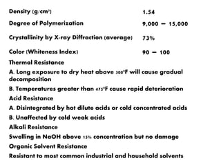 Density (g/cm3) 1.54
Degree of Polymerization 9,000 – 15,000
Crystallinity by X-ray Diffraction (average) 73%
Color (Whiteness Index) 90 – 100
Thermal Resistance
A. Long exposure to dry heat above 3000F will cause gradual
decomposition
B. Temperatures greater than 4750F cause rapid deterioration
Acid Resistance
A. Disintegrated by hot dilute acids or cold concentrated acids
B. Unaffected by cold weak acids
Alkali Resistance
Swelling in NaOH above 15% concentration but no damage
Organic Solvent Resistance
Resistant to most common industrial and household solvents
 