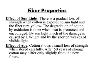 Fiber Properties
Effect of Sun Light: There is a gradual loss of
strength when cotton is exposed to sun light and
the fiber turn yellow. The degradation of cotton
by oxidation is done when heat is promoted and
encouraged. By sun light much of the damage is
caused by UV-light and by the shorten weaves of
visible light.
Effect of Age: Cotton shows a small loss of strength
when stored carefully. After 50 years of storage
cotton may differ only slightly from the new
fibers.
 