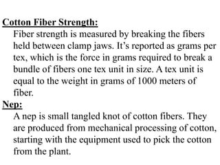 Cotton Fiber Strength:
Fiber strength is measured by breaking the fibers
held between clamp jaws. It’s reported as grams per
tex, which is the force in grams required to break a
bundle of fibers one tex unit in size. A tex unit is
equal to the weight in grams of 1000 meters of
fiber.
Nep:
A nep is small tangled knot of cotton fibers. They
are produced from mechanical processing of cotton,
starting with the equipment used to pick the cotton
from the plant.
 