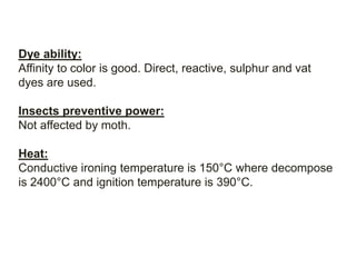 Dye ability:
Affinity to color is good. Direct, reactive, sulphur and vat
dyes are used.
Insects preventive power:
Not affected by moth.
Heat:
Conductive ironing temperature is 150°C where decompose
is 2400°C and ignition temperature is 390°C.
 