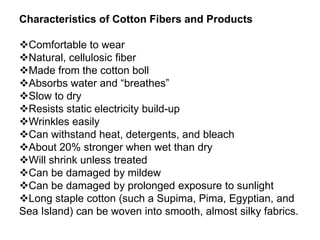 Characteristics of Cotton Fibers and Products
Comfortable to wear
Natural, cellulosic fiber
Made from the cotton boll
Absorbs water and “breathes”
Slow to dry
Resists static electricity build-up
Wrinkles easily
Can withstand heat, detergents, and bleach
About 20% stronger when wet than dry
Will shrink unless treated
Can be damaged by mildew
Can be damaged by prolonged exposure to sunlight
Long staple cotton (such a Supima, Pima, Egyptian, and
Sea Island) can be woven into smooth, almost silky fabrics.
 