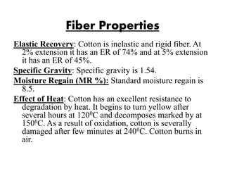 Fiber Properties
Elastic Recovery: Cotton is inelastic and rigid fiber. At
2% extension it has an ER of 74% and at 5% extension
it has an ER of 45%.
Specific Gravity: Specific gravity is 1.54.
Moisture Regain (MR %): Standard moisture regain is
8.5.
Effect of Heat: Cotton has an excellent resistance to
degradation by heat. It begins to turn yellow after
several hours at 1200C and decomposes marked by at
1500C. As a result of oxidation, cotton is severally
damaged after few minutes at 2400C. Cotton burns in
air.
 