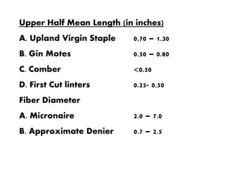 Upper Half Mean Length (in inches)
A. Upland Virgin Staple 0.70 – 1.30
B. Gin Motes 0.50 – 0.80
C. Comber <0.50
D. First Cut linters 0.25- 0.50
Fiber Diameter
A. Micronaire 2.0 – 7.0
B. Approximate Denier 0.7 – 2.5
 