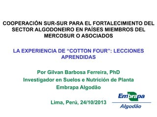 COOPERACIÓN SUR-SUR PARA EL FORTALECIMIENTO DEL SECTOR ALGODONEIRO EN PAÍSES MIEMBROS DEL MERCOSUR O ASOCIADOS 
LA EXPERIENCIA DE “COTTON FOUR”: LECCIONES APRENDIDAS 
Por Gilvan Barbosa Ferreira, PhD 
Investigador en Suelos e Nutrición de Planta 
Embrapa Algodão 
Lima, Perú, 24/10/2013 
 