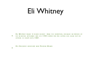 Eli Whitney  Eli Whitney failed to make money  from his invention, because imitations of his machine appeared and his 1794 patent for the cotton gin could not be upheld in court until 1807. His Business associate was Phineas Miller  