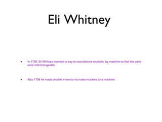 Eli Whitney  In 1798, Eli Whitney invented a way to manufacture muskets  by machine so that the parts were interchangeable.  Also 1798 he made another invention to make muskets by a machine  