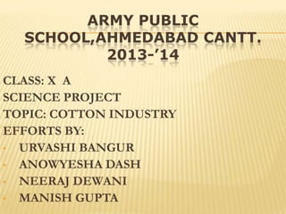 ARMY PUBLIC
SCHOOL,AHMEDABAD CANTT.
2013-’14
CLASS: X A
SCIENCE PROJECT
TOPIC: COTTON INDUSTRY
EFFORTS BY:
• URVASHI BANGUR
• ANOWYESHA DASH
• NEERAJ DEWANI
• MANISH GUPTA

 
