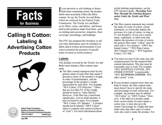 I                                                   textile labeling requirements, see the
                                                 f you advertise or sell clothing or house-



   Facts
                                                                                                   FTC business guide, Threading Your
                                                 hold items containing cotton, the product
                                                                                                   Way Through the Labeling Require-
                                               labels must accurately reflect the fabric
                                                                                                   ments Under the Textile and Wool
                                               content. So say the Textile Act and Rules,
                                                                                                   Acts.
                                               which are enforced by the Federal Trade
     for Business                              Commission. The Textile Act and Rules               The fiber content statement may include
                                                                                               q
                                               cover fibers, yarns, and fabrics, and house-        the name of a type of cotton, cotton
                                               hold textile products made from them, such          trademark, or a term that implies the
                                               as clothing and accessories, draperies, floor       presence of a type of cotton, as long as
Calling It Cotton:                                                                                 it’s not deceptive. If you use a cotton
                                               coverings, furnishings, and beddings.
                                                                                                   name, trademark, or other term that
   Labeling &                                                                                      implies the presence of a type of cotton,
                                               The FTC has prepared this brochure to tell
                                                                                                   the generic fiber name “cotton” must be
                                               you what information must be included on
                                                                                                   used with it. For instance, “100% Sea
Advertising Cotton                             labels and in written advertisements if you
                                                                                                   Island Cotton,” “50% Pima Cotton,
                                               want to mention the presence of specific            50% Upland Cotton,” “85% Egyptian
    Products                                   kinds of cotton in textile products.                Cotton, 15% Silk.”

                                               Labels                                              You must use type of the same size and
                                                                                               q
                                                                                                   conspicuousness for the required fiber
                                               Any product covered by the Textile Act and
                                                                                                   content information. The type must be
                                               Rules must include a fiber content state-           reasonably easy to read. For example,
                                               ment.                                               “50% EGYPTIAN COTTON, 50%
                                                q The fiber content statement must list the        OTHER COTTON” is permissible;
                                                  generic name of each fiber that equals 5         “50% EGYPTIAN COTTON, 50%
                                                  percent or more of the product’s weight,         other cotton” is not.
                                                  in order of predominance, and the
                                                  percentage of the product’s weight               If your product contains more than one
                                                                                               q
                                                  represented by each fiber. For example,          kind of cotton, the fiber content state-
                                                  “85% Cotton, 15% Polyester.” Fibers              ment doesn’t have to specify the name
                                                  that are less than 5% of the weight              and percentage of each cotton type. For
                                                  should be listed as “other fiber[s].”            example, the product may be labeled
                                                  However, if the fiber has a functional           “All Cotton” or “100% Cotton.” How-
                                                  significance, even in small amounts, it          ever, if the label of a product made
                                                  may be listed by name. For example:              from various kinds of cotton names a
                                                  “96% Cotton, 4% Spandex”. A product              cotton type, it must also give the
                                                  should not be labeled “100% Cotton”              cotton’s percentage by weight and must
                                                  unless it contains only cotton (exclusive
     Federal Trade Commission
                                                                                                   make clear that other types of cotton
     Bureau of Consumer Protection
                                                  of “trim”). For more information about           were also used to make the product. For
     Office of Consumer & Business Education
     1-877-FTC-HELP             www.ftc.gov

     July 1999
                                                                     1                                               2
 