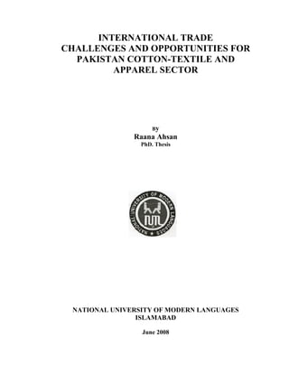 INTERNATIONAL TRADE
CHALLENGES AND OPPORTUNITIES FOR
PAKISTAN COTTON-TEXTILE AND
APPAREL SECTOR
By
Raana Ahsan
PhD. Thesis
NATIONAL UNIVERSITY OF MODERN LANGUAGES
ISLAMABAD
June 2008
 