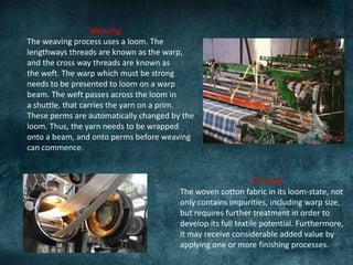 Weaving
The weaving process uses a loom. The
lengthways threads are known as the warp,
and the cross way threads are known as
the weft. The warp which must be strong
needs to be presented to loom on a warp
beam. The weft passes across the loom in
a shuttle, that carries the yarn on a prim.
These perms are automatically changed by the
loom. Thus, the yarn needs to be wrapped
onto a beam, and onto perms before weaving
can commence.
Finishing
The woven cotton fabric in its loom-state, not
only contains impurities, including warp size,
but requires further treatment in order to
develop its full textile potential. Furthermore,
it may receive considerable added value by
applying one or more finishing processes.
 