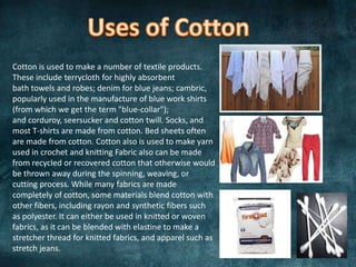 Cotton is used to make a number of textile products.
These include terrycloth for highly absorbent
bath towels and robes; denim for blue jeans; cambric,
popularly used in the manufacture of blue work shirts
(from which we get the term "blue-collar");
and corduroy, seersucker and cotton twill. Socks, and
most T-shirts are made from cotton. Bed sheets often
are made from cotton. Cotton also is used to make yarn
used in crochet and knitting Fabric also can be made
from recycled or recovered cotton that otherwise would
be thrown away during the spinning, weaving, or
cutting process. While many fabrics are made
completely of cotton, some materials blend cotton with
other fibers, including rayon and synthetic fibers such
as polyester. It can either be used in knitted or woven
fabrics, as it can be blended with elastine to make a
stretcher thread for knitted fabrics, and apparel such as
stretch jeans.
 