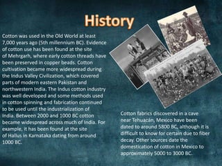 Cotton was used in the Old World at least
7,000 years ago (5th millennium BC). Evidence
of cotton use has been found at the site
of Mehrgarh, where early cotton threads have
been preserved in copper beads. Cotton
cultivation became more widespread during
the Indus Valley Civilization, which covered
parts of modern eastern Pakistan and
northwestern India. The Indus cotton industry
was well developed and some methods used
in cotton spinning and fabrication continued
to be used until the industrialization of
India. Between 2000 and 1000 BC cotton
became widespread across much of India. For
example, it has been found at the site
of Hallus in Karnataka dating from around
1000 BC.
Cotton fabrics discovered in a cave
near Tehuacán, Mexico have been
dated to around 5800 BC, although it is
difficult to know for certain due to fiber
decay. Other sources date the
domestication of cotton in Mexico to
approximately 5000 to 3000 BC.
 