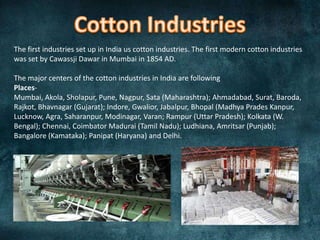 The first industries set up in India us cotton industries. The first modern cotton industries
was set by Cawassji Dawar in Mumbai in 1854 AD.
The major centers of the cotton industries in India are following
PlacesMumbai, Akola, Sholapur, Pune, Nagpur, Sata (Maharashtra); Ahmadabad, Surat, Baroda,
Rajkot, Bhavnagar (Gujarat); Indore, Gwalior, Jabalpur, Bhopal (Madhya Prades Kanpur,
Lucknow, Agra, Saharanpur, Modinagar, Varan; Rampur (Uttar Pradesh); Kolkata (W.
Bengal); Chennai, Coimbator Madurai (Tamil Nadu); Ludhiana, Amritsar (Punjab);
Bangalore (Kamataka); Panipat (Haryana) and Delhi.

 